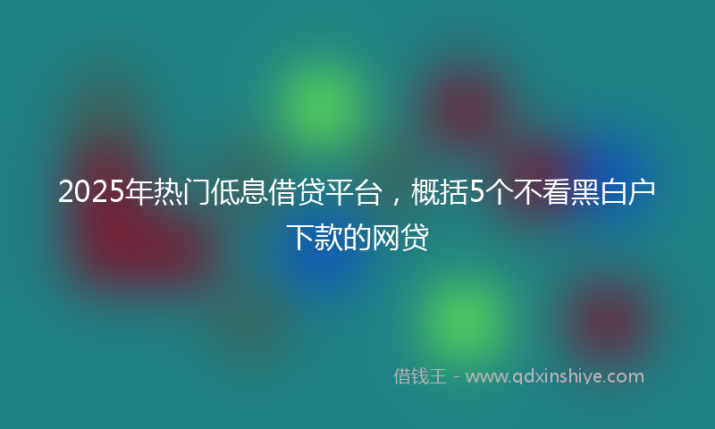 2025年热门低息借贷平台，概括5个不看黑白户下款的网贷