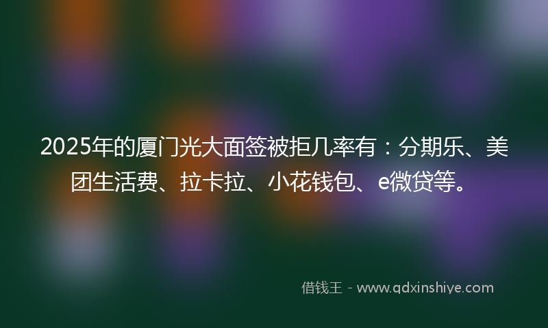2025年的厦门光大面签被拒几率有：分期乐、美团生活费、拉卡拉、小花钱包、e微贷等。