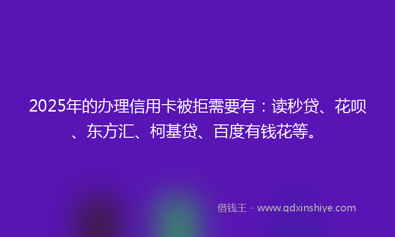 2025年的办理信用卡被拒需要有：读秒贷、花呗、东方汇、柯基贷、百度有钱花等。