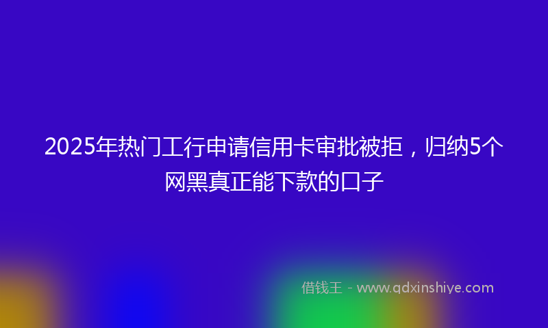2025年热门工行申请信用卡审批被拒，归纳5个网黑真正能下款的口子