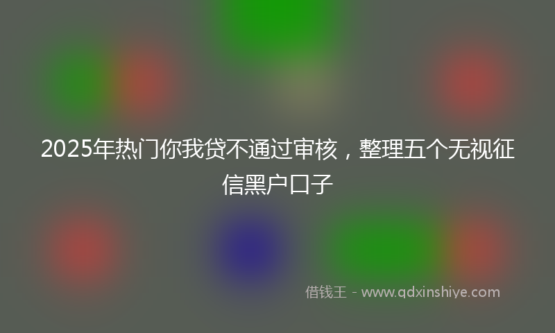2025年热门你我贷不通过审核，整理五个无视征信黑户口子