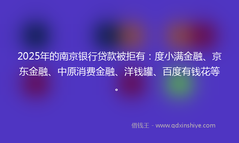 2025年的南京银行贷款被拒有：度小满金融、京东金融、中原消费金融、洋钱罐、百度有钱花等。