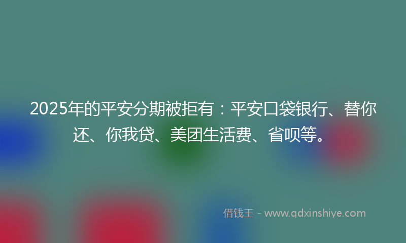 2025年的平安分期被拒有：平安口袋银行、替你还、你我贷、美团生活费、省呗等。