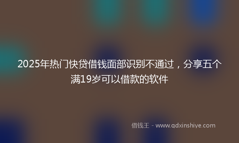 2025年热门快贷借钱面部识别不通过，分享五个满19岁可以借款的软件