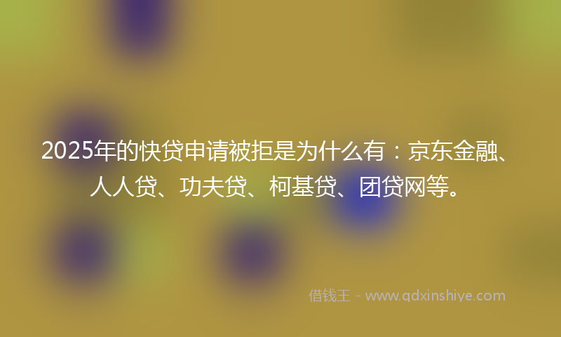 2025年的快贷申请被拒是为什么有：京东金融、人人贷、功夫贷、柯基贷、团贷网等。