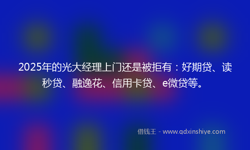 2025年的光大经理上门还是被拒有：好期贷、读秒贷、融逸花、信用卡贷、e微贷等。