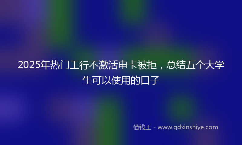 2025年热门工行不激活申卡被拒，总结五个大学生可以使用的口子
