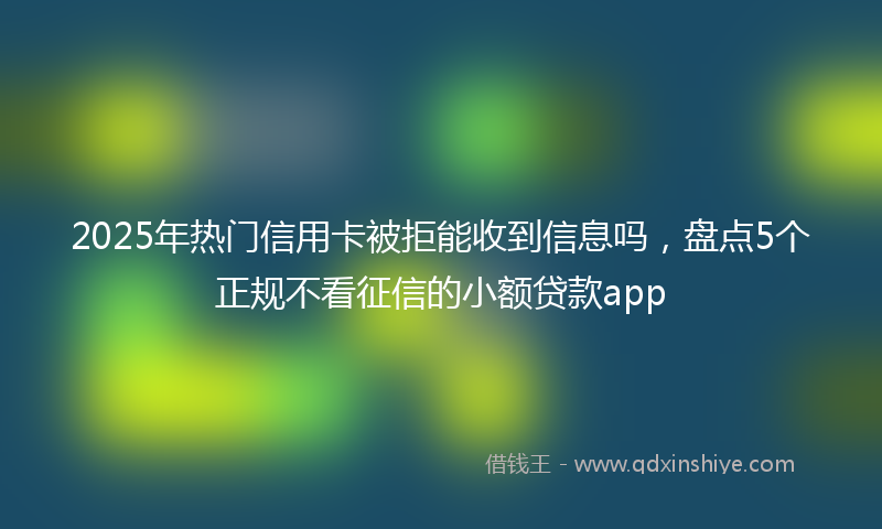 2025年热门信用卡被拒能收到信息吗，盘点5个正规不看征信的小额贷款app