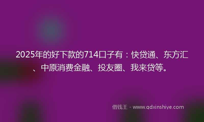 2025年的好下款的714口子有：快贷通、东方汇、中原消费金融、投友圈、我来贷等。