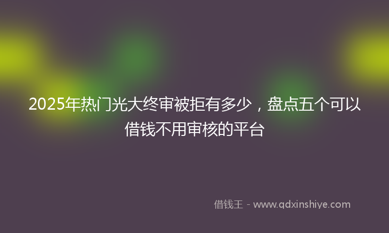 2025年热门光大终审被拒有多少，盘点五个可以借钱不用审核的平台