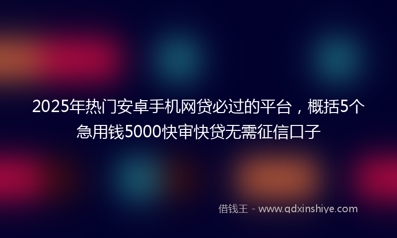 2025年热门安卓手机网贷必过的平台，概括5个急用钱5000快审快贷无需征信口子