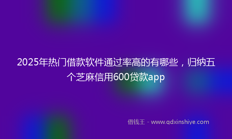 2025年热门借款软件通过率高的有哪些，归纳五个芝麻信用600贷款app