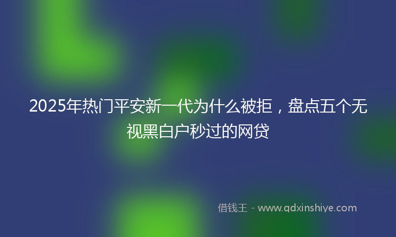 2025年热门平安新一代为什么被拒，盘点五个无视黑白户秒过的网贷