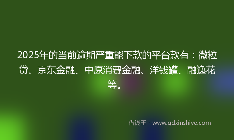 2025年的当前逾期严重能下款的平台款有：微粒贷、京东金融、中原消费金融、洋钱罐、融逸花等。