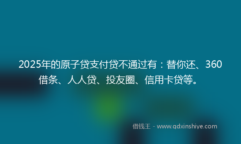 2025年的原子贷支付贷不通过有：替你还、360借条、人人贷、投友圈、信用卡贷等。