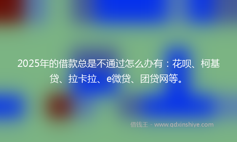 2025年的借款总是不通过怎么办有：花呗、柯基贷、拉卡拉、e微贷、团贷网等。