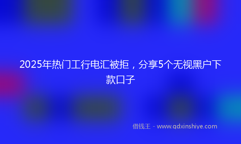 2025年热门工行电汇被拒，分享5个无视黑户下款口子