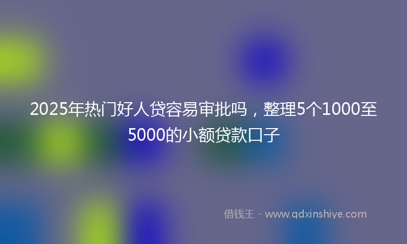 2025年热门好人贷容易审批吗，整理5个1000至5000的小额贷款口子