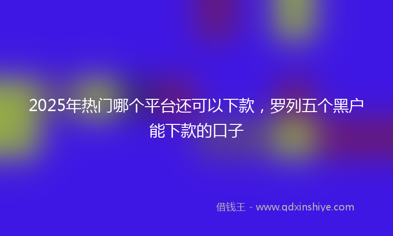 2025年热门哪个平台还可以下款，罗列五个黑户能下款的口子