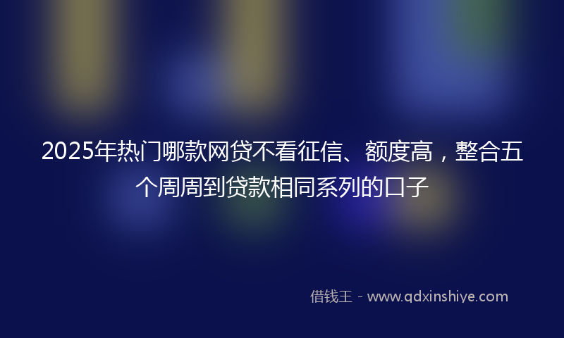 2025年热门哪款网贷不看征信、额度高，整合五个周周到贷款相同系列的口子
