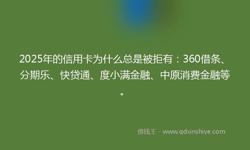 2025年的信用卡为什么总是被拒有：360借条、分期乐、快贷通、度小满金融、中原消费金融等。
