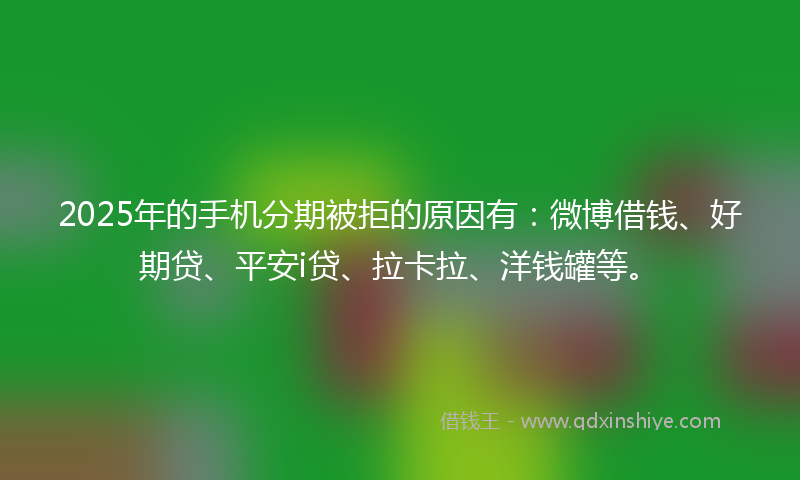 2025年的手机分期被拒的原因有：微博借钱、好期贷、平安i贷、拉卡拉、洋钱罐等。