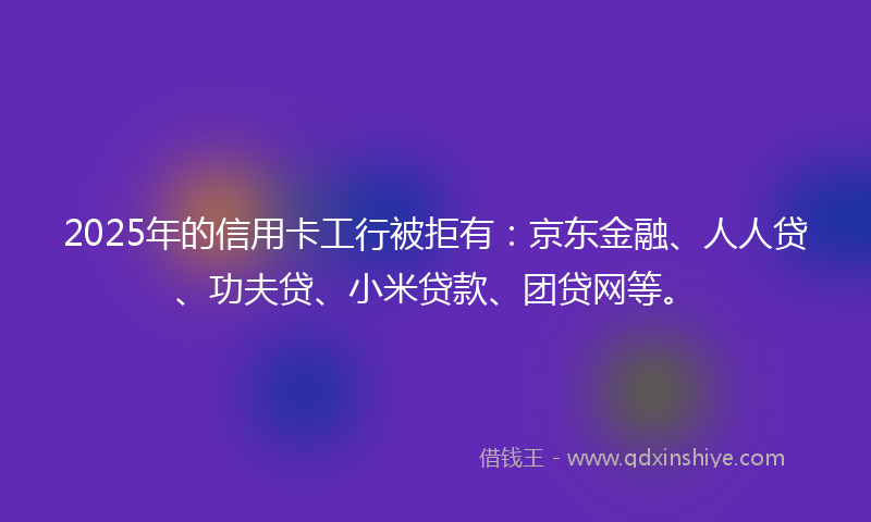 2025年的信用卡工行被拒有：京东金融、人人贷、功夫贷、小米贷款、团贷网等。