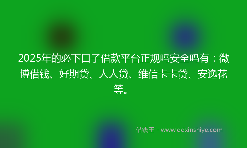 2025年的必下口子借款平台正规吗安全吗有：微博借钱、好期贷、人人贷、维信卡卡贷、安逸花等。