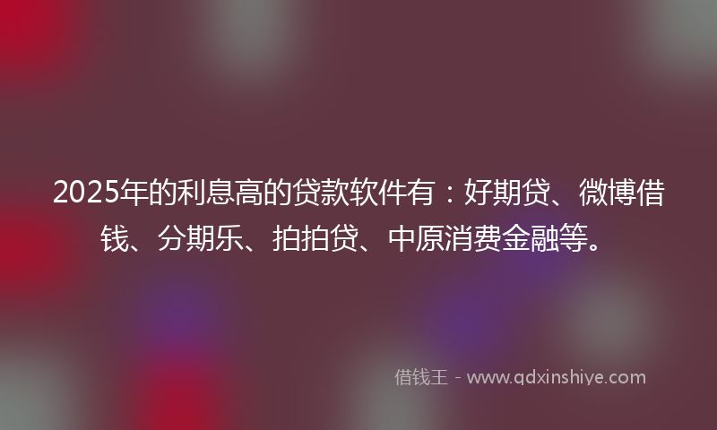 2025年的利息高的贷款软件有：好期贷、微博借钱、分期乐、拍拍贷、中原消费金融等。