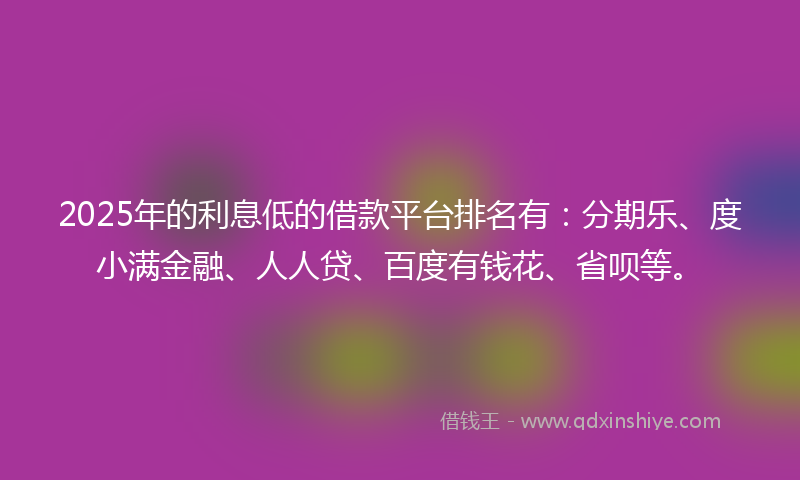 2025年的利息低的借款平台排名有：分期乐、度小满金融、人人贷、百度有钱花、省呗等。