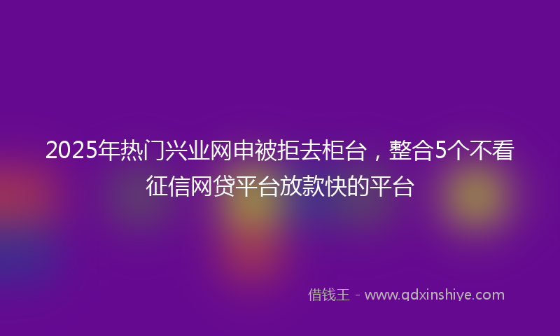2025年热门兴业网申被拒去柜台，整合5个不看征信网贷平台放款快的平台