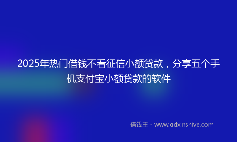 2025年热门借钱不看征信小额贷款，分享五个手机支付宝小额贷款的软件