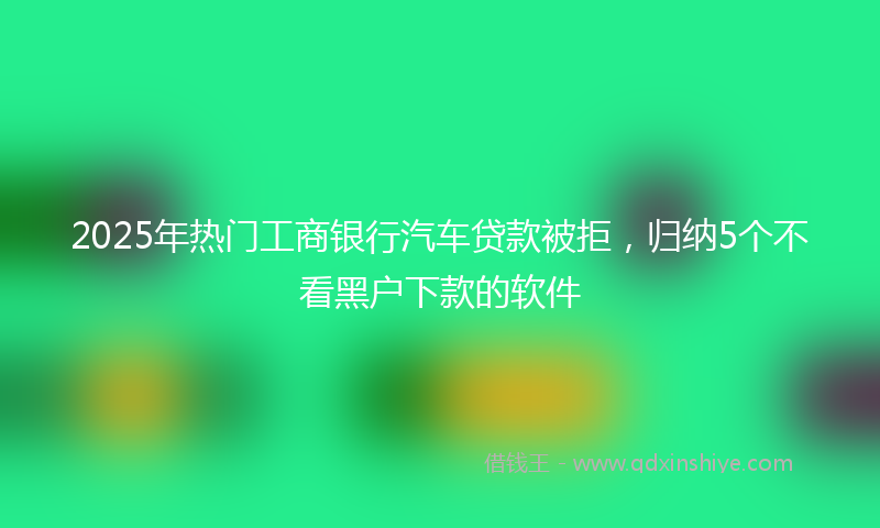 2025年热门工商银行汽车贷款被拒，归纳5个不看黑户下款的软件