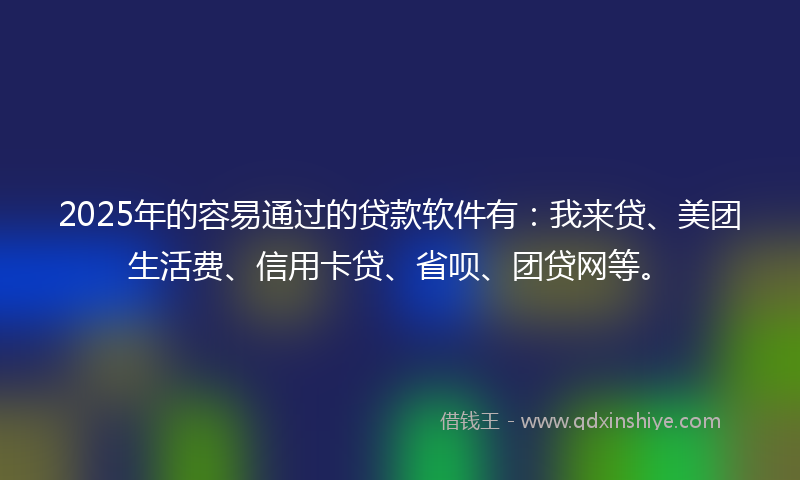 2025年的容易通过的贷款软件有：我来贷、美团生活费、信用卡贷、省呗、团贷网等。