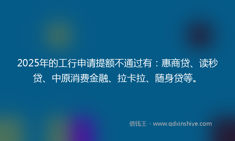 2025年的工行申请提额不通过有：惠商贷、读秒贷、中原消费金融、拉卡拉、随身贷等。