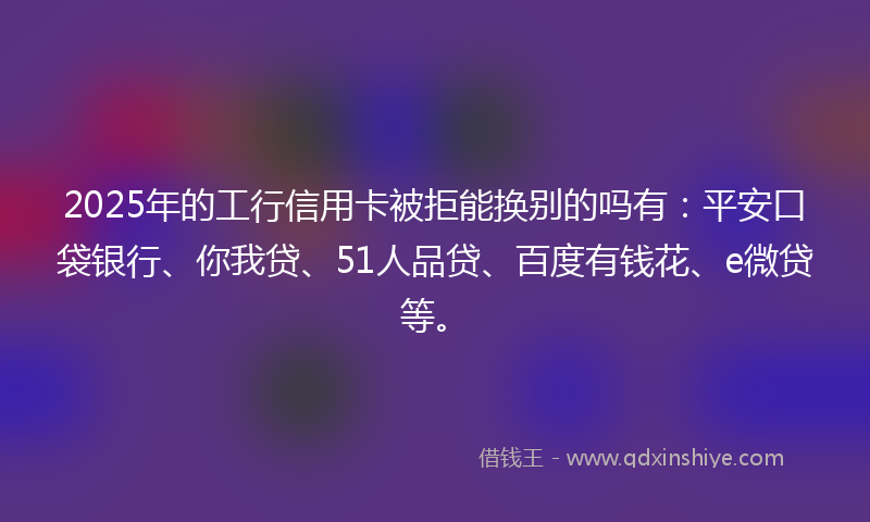 2025年的工行信用卡被拒能换别的吗有：平安口袋银行、你我贷、51人品贷、百度有钱花、e微贷等。