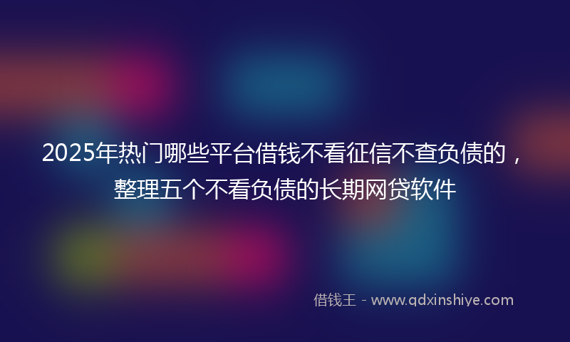 2025年热门哪些平台借钱不看征信不查负债的，整理五个不看负债的长期网贷软件