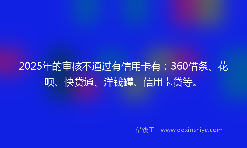 2025年的审核不通过有信用卡有：360借条、花呗、快贷通、洋钱罐、信用卡贷等。