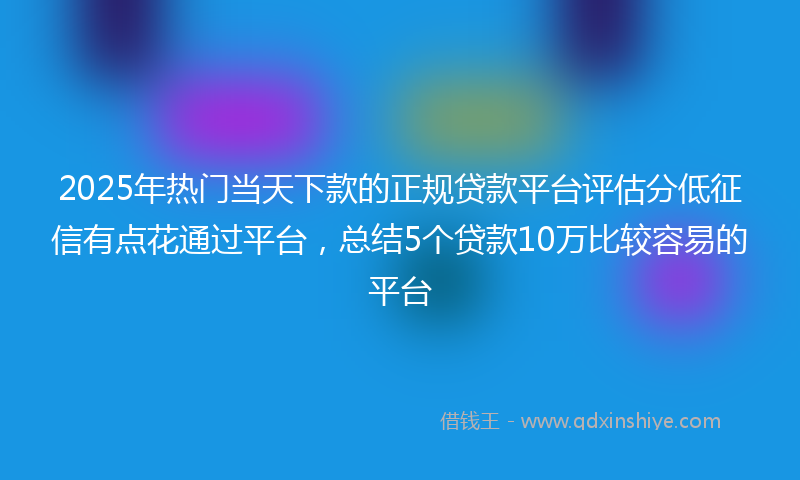 2025年热门当天下款的正规贷款平台评估分低征信有点花通过平台，总结5个贷款10万比较容易的平台