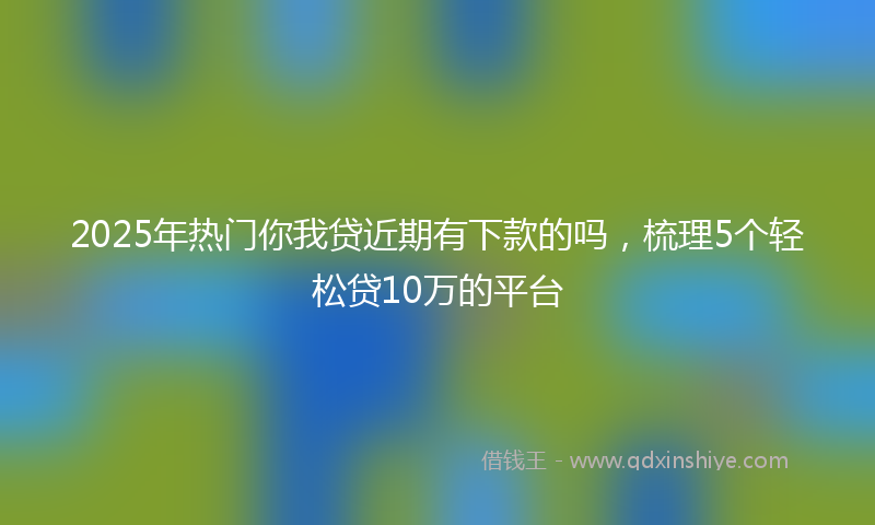 2025年热门你我贷近期有下款的吗，梳理5个轻松贷10万的平台