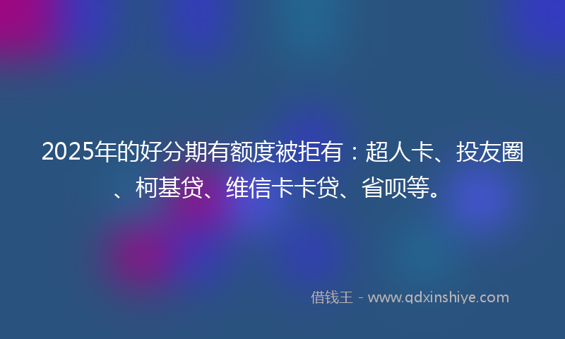 2025年的好分期有额度被拒有：超人卡、投友圈、柯基贷、维信卡卡贷、省呗等。