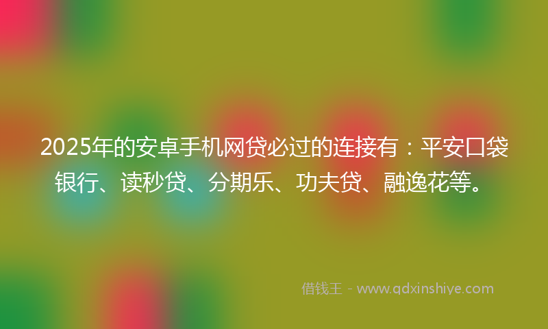 2025年的安卓手机网贷必过的连接有：平安口袋银行、读秒贷、分期乐、功夫贷、融逸花等。