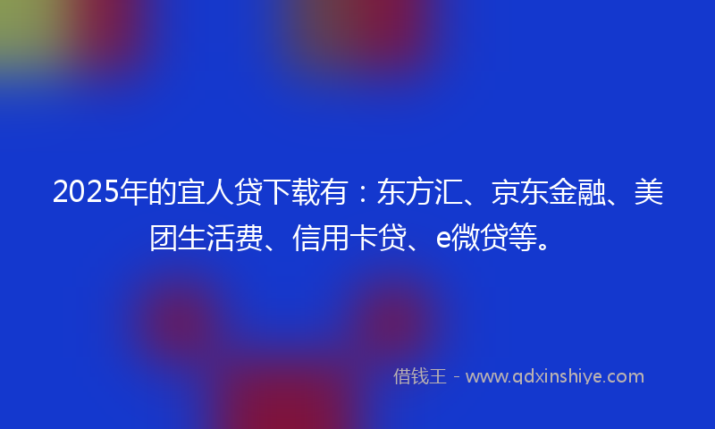 2025年的宜人贷下载有：东方汇、京东金融、美团生活费、信用卡贷、e微贷等。