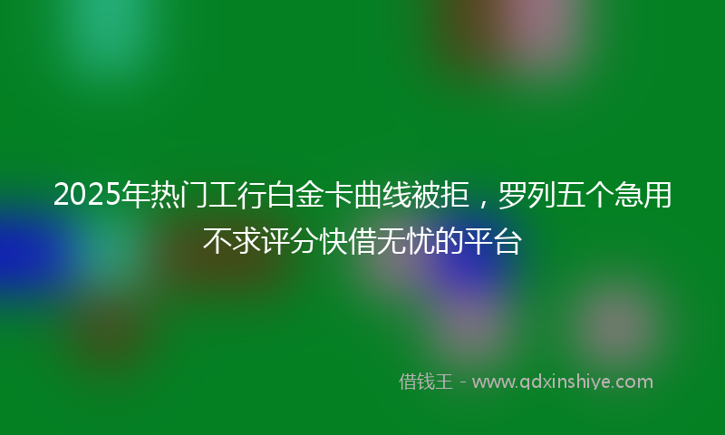 2025年热门工行白金卡曲线被拒，罗列五个急用不求评分快借无忧的平台