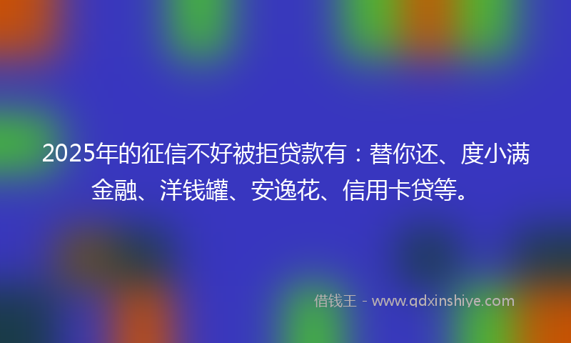 2025年的征信不好被拒贷款有：替你还、度小满金融、洋钱罐、安逸花、信用卡贷等。