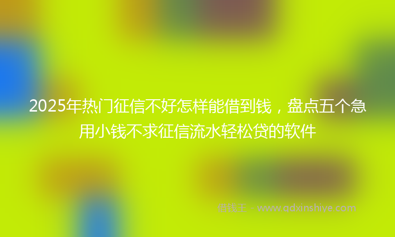 2025年热门征信不好怎样能借到钱，盘点五个急用小钱不求征信流水轻松贷的软件
