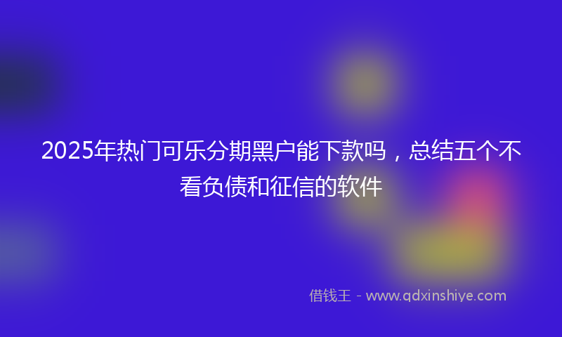 2025年热门可乐分期黑户能下款吗，总结五个不看负债和征信的软件
