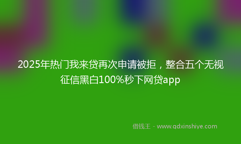 2025年热门我来贷再次申请被拒，整合五个无视征信黑白100%秒下网贷app