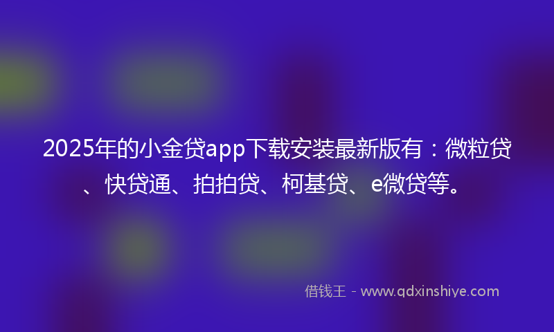 2025年的小金贷app下载安装最新版有：微粒贷、快贷通、拍拍贷、柯基贷、e微贷等。