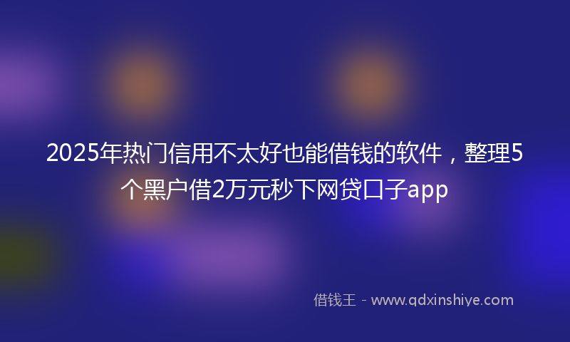 2025年热门信用不太好也能借钱的软件，整理5个黑户借2万元秒下网贷口子app